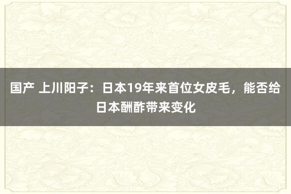 国产 上川阳子：日本19年来首位女皮毛，能否给日本酬酢带来变化