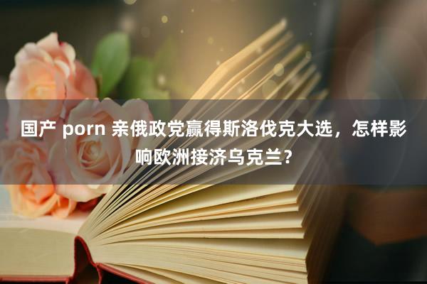 国产 porn 亲俄政党赢得斯洛伐克大选，怎样影响欧洲接济乌克兰？