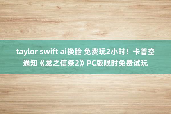 taylor swift ai换脸 免费玩2小时！卡普空通知《龙之信条2》PC版限时免费试玩