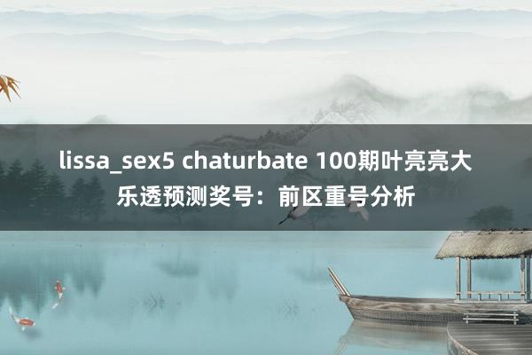 lissa_sex5 chaturbate 100期叶亮亮大乐透预测奖号：前区重号分析