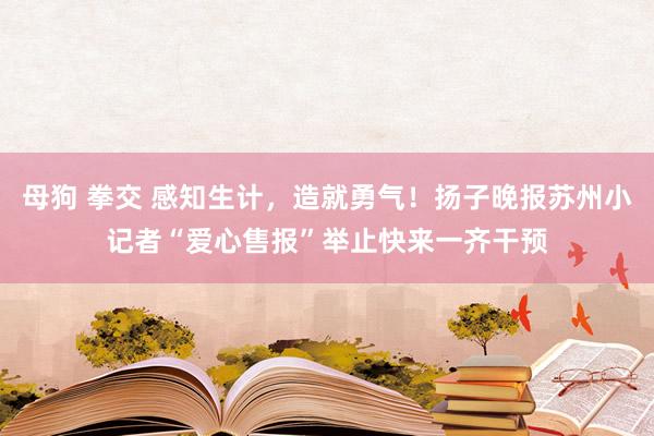 母狗 拳交 感知生计，造就勇气！扬子晚报苏州小记者“爱心售报”举止快来一齐干预