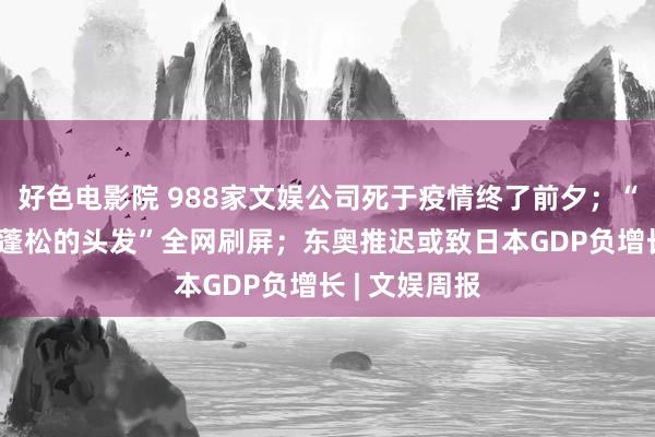 好色电影院 988家文娱公司死于疫情终了前夕；“淡黄的长裙 蓬松的头发”全网刷屏；东奥推迟或致日本GDP负增长 | 文娱周报