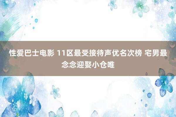 性爱巴士电影 11区最受接待声优名次榜 宅男最念念迎娶小仓唯