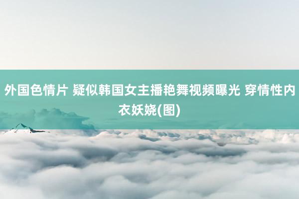 外国色情片 疑似韩国女主播艳舞视频曝光 穿情性内衣妖娆(图)