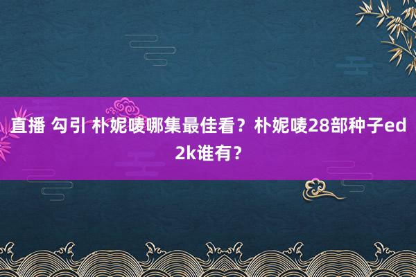 直播 勾引 朴妮唛哪集最佳看？朴妮唛28部种子ed2k谁有？