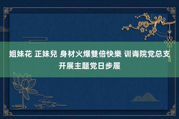 姐妹花 正妹兒 身材火爆雙倍快樂 训诲院党总支开展主题党日步履