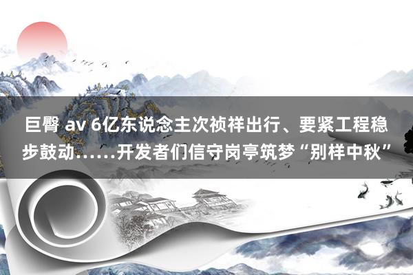 巨臀 av 6亿东说念主次祯祥出行、要紧工程稳步鼓动……开发者们信守岗亭筑梦“别样中秋”