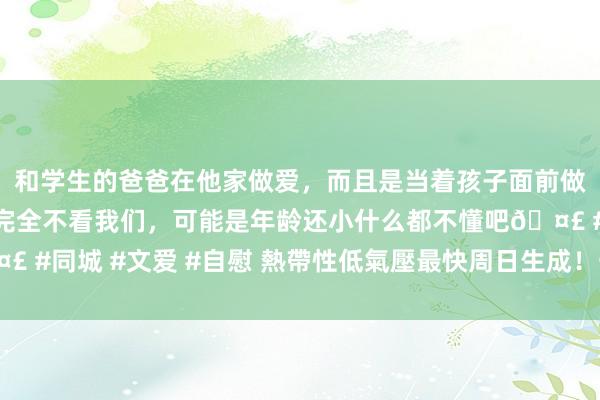 和学生的爸爸在他家做爱，而且是当着孩子面前做爱，太刺激了，孩子完全不看我们，可能是年龄还小什么都不懂吧🤣 #同城 #文爱 #自慰 熱帶性低氣壓最快周日生成！一圖看懂午後雷雨區