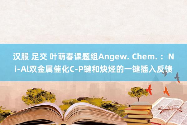 汉服 足交 叶萌春课题组Angew. Chem. ：Ni-Al双金属催化C-P键和炔烃的一键插入反馈