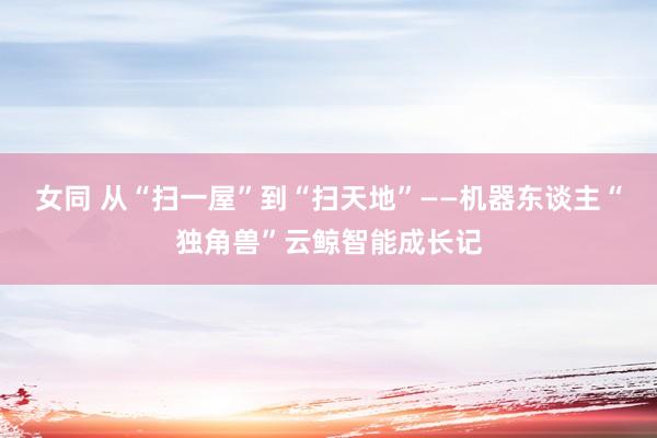 女同 从“扫一屋”到“扫天地”——机器东谈主“独角兽”云鲸智能成长记