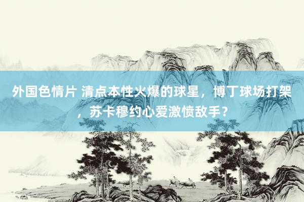 外国色情片 清点本性火爆的球星，博丁球场打架，苏卡穆约心爱激愤敌手？