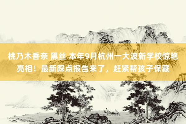 桃乃木香奈 黑丝 本年9月杭州一大波新学校惊艳亮相！最新踩点报告来了，赶紧帮孩子保藏